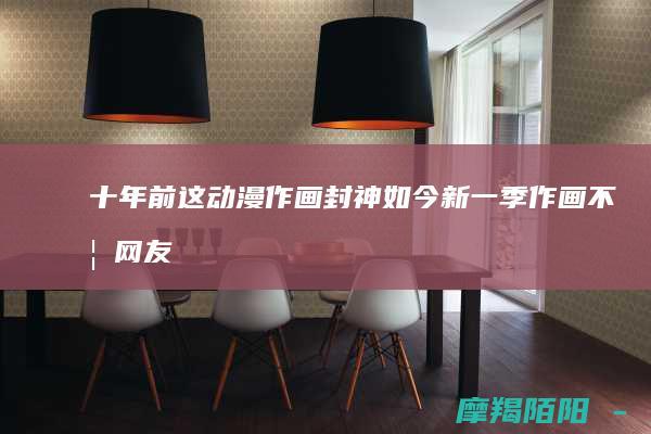 十年前这作画封神如今新一季作画不如网友