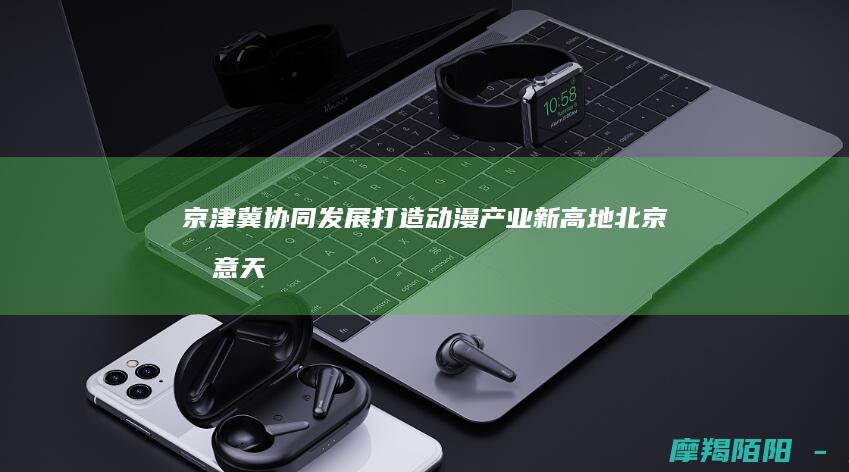 京津冀协同发展打造动漫产业新高地！北京创意天津制造河北推广，三地联动推动动漫国际化