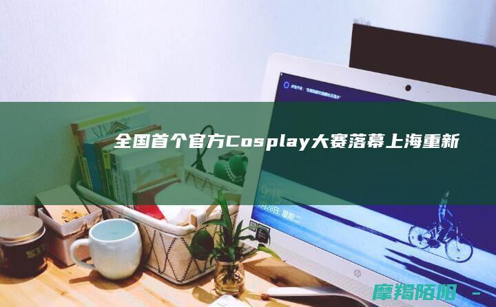 全国首个官方Cosplay大赛落幕上海重新